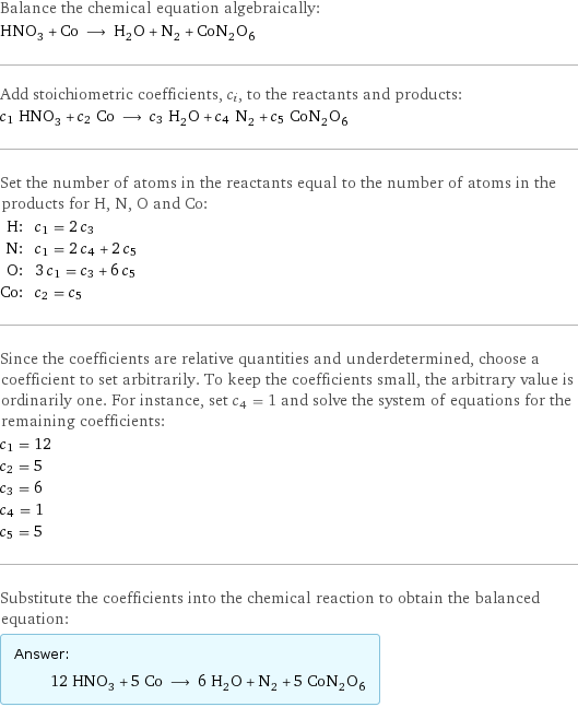 Balance the chemical equation algebraically: HNO_3 + Co ⟶ H_2O + N_2 + CoN_2O_6 Add stoichiometric coefficients, c_i, to the reactants and products: c_1 HNO_3 + c_2 Co ⟶ c_3 H_2O + c_4 N_2 + c_5 CoN_2O_6 Set the number of atoms in the reactants equal to the number of atoms in the products for H, N, O and Co: H: | c_1 = 2 c_3 N: | c_1 = 2 c_4 + 2 c_5 O: | 3 c_1 = c_3 + 6 c_5 Co: | c_2 = c_5 Since the coefficients are relative quantities and underdetermined, choose a coefficient to set arbitrarily. To keep the coefficients small, the arbitrary value is ordinarily one. For instance, set c_4 = 1 and solve the system of equations for the remaining coefficients: c_1 = 12 c_2 = 5 c_3 = 6 c_4 = 1 c_5 = 5 Substitute the coefficients into the chemical reaction to obtain the balanced equation: Answer: |   | 12 HNO_3 + 5 Co ⟶ 6 H_2O + N_2 + 5 CoN_2O_6