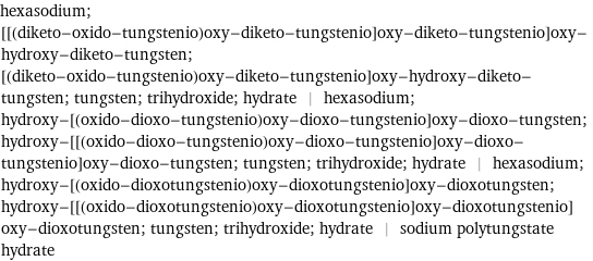 hexasodium; [[(diketo-oxido-tungstenio)oxy-diketo-tungstenio]oxy-diketo-tungstenio]oxy-hydroxy-diketo-tungsten; [(diketo-oxido-tungstenio)oxy-diketo-tungstenio]oxy-hydroxy-diketo-tungsten; tungsten; trihydroxide; hydrate | hexasodium; hydroxy-[(oxido-dioxo-tungstenio)oxy-dioxo-tungstenio]oxy-dioxo-tungsten; hydroxy-[[(oxido-dioxo-tungstenio)oxy-dioxo-tungstenio]oxy-dioxo-tungstenio]oxy-dioxo-tungsten; tungsten; trihydroxide; hydrate | hexasodium; hydroxy-[(oxido-dioxotungstenio)oxy-dioxotungstenio]oxy-dioxotungsten; hydroxy-[[(oxido-dioxotungstenio)oxy-dioxotungstenio]oxy-dioxotungstenio]oxy-dioxotungsten; tungsten; trihydroxide; hydrate | sodium polytungstate hydrate