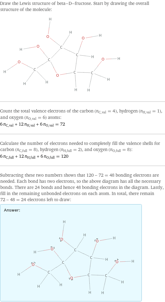 Draw the Lewis structure of beta-D-fructose. Start by drawing the overall structure of the molecule:  Count the total valence electrons of the carbon (n_C, val = 4), hydrogen (n_H, val = 1), and oxygen (n_O, val = 6) atoms: 6 n_C, val + 12 n_H, val + 6 n_O, val = 72 Calculate the number of electrons needed to completely fill the valence shells for carbon (n_C, full = 8), hydrogen (n_H, full = 2), and oxygen (n_O, full = 8): 6 n_C, full + 12 n_H, full + 6 n_O, full = 120 Subtracting these two numbers shows that 120 - 72 = 48 bonding electrons are needed. Each bond has two electrons, so the above diagram has all the necessary bonds. There are 24 bonds and hence 48 bonding electrons in the diagram. Lastly, fill in the remaining unbonded electrons on each atom. In total, there remain 72 - 48 = 24 electrons left to draw: Answer: |   | 