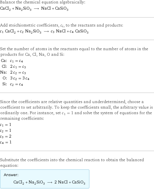Balance the chemical equation algebraically: CaCl_2 + Na_2SiO_3 ⟶ NaCl + CaSiO_3 Add stoichiometric coefficients, c_i, to the reactants and products: c_1 CaCl_2 + c_2 Na_2SiO_3 ⟶ c_3 NaCl + c_4 CaSiO_3 Set the number of atoms in the reactants equal to the number of atoms in the products for Ca, Cl, Na, O and Si: Ca: | c_1 = c_4 Cl: | 2 c_1 = c_3 Na: | 2 c_2 = c_3 O: | 3 c_2 = 3 c_4 Si: | c_2 = c_4 Since the coefficients are relative quantities and underdetermined, choose a coefficient to set arbitrarily. To keep the coefficients small, the arbitrary value is ordinarily one. For instance, set c_1 = 1 and solve the system of equations for the remaining coefficients: c_1 = 1 c_2 = 1 c_3 = 2 c_4 = 1 Substitute the coefficients into the chemical reaction to obtain the balanced equation: Answer: |   | CaCl_2 + Na_2SiO_3 ⟶ 2 NaCl + CaSiO_3