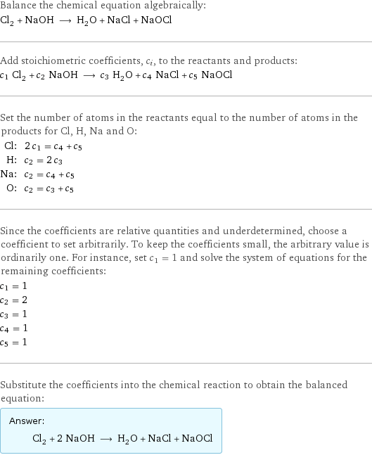 Balance the chemical equation algebraically: Cl_2 + NaOH ⟶ H_2O + NaCl + NaOCl Add stoichiometric coefficients, c_i, to the reactants and products: c_1 Cl_2 + c_2 NaOH ⟶ c_3 H_2O + c_4 NaCl + c_5 NaOCl Set the number of atoms in the reactants equal to the number of atoms in the products for Cl, H, Na and O: Cl: | 2 c_1 = c_4 + c_5 H: | c_2 = 2 c_3 Na: | c_2 = c_4 + c_5 O: | c_2 = c_3 + c_5 Since the coefficients are relative quantities and underdetermined, choose a coefficient to set arbitrarily. To keep the coefficients small, the arbitrary value is ordinarily one. For instance, set c_1 = 1 and solve the system of equations for the remaining coefficients: c_1 = 1 c_2 = 2 c_3 = 1 c_4 = 1 c_5 = 1 Substitute the coefficients into the chemical reaction to obtain the balanced equation: Answer: |   | Cl_2 + 2 NaOH ⟶ H_2O + NaCl + NaOCl