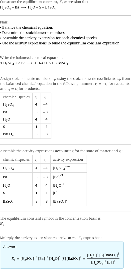 Construct the equilibrium constant, K, expression for: H_2SO_4 + Ba ⟶ H_2O + S + BaSO_4 Plan: • Balance the chemical equation. • Determine the stoichiometric numbers. • Assemble the activity expression for each chemical species. • Use the activity expressions to build the equilibrium constant expression. Write the balanced chemical equation: 4 H_2SO_4 + 3 Ba ⟶ 4 H_2O + S + 3 BaSO_4 Assign stoichiometric numbers, ν_i, using the stoichiometric coefficients, c_i, from the balanced chemical equation in the following manner: ν_i = -c_i for reactants and ν_i = c_i for products: chemical species | c_i | ν_i H_2SO_4 | 4 | -4 Ba | 3 | -3 H_2O | 4 | 4 S | 1 | 1 BaSO_4 | 3 | 3 Assemble the activity expressions accounting for the state of matter and ν_i: chemical species | c_i | ν_i | activity expression H_2SO_4 | 4 | -4 | ([H2SO4])^(-4) Ba | 3 | -3 | ([Ba])^(-3) H_2O | 4 | 4 | ([H2O])^4 S | 1 | 1 | [S] BaSO_4 | 3 | 3 | ([BaSO4])^3 The equilibrium constant symbol in the concentration basis is: K_c Mulitply the activity expressions to arrive at the K_c expression: Answer: |   | K_c = ([H2SO4])^(-4) ([Ba])^(-3) ([H2O])^4 [S] ([BaSO4])^3 = (([H2O])^4 [S] ([BaSO4])^3)/(([H2SO4])^4 ([Ba])^3)