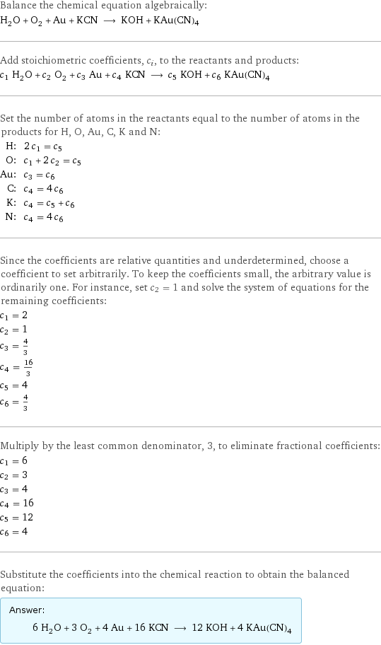 Balance the chemical equation algebraically: H_2O + O_2 + Au + KCN ⟶ KOH + KAu(CN)4 Add stoichiometric coefficients, c_i, to the reactants and products: c_1 H_2O + c_2 O_2 + c_3 Au + c_4 KCN ⟶ c_5 KOH + c_6 KAu(CN)4 Set the number of atoms in the reactants equal to the number of atoms in the products for H, O, Au, C, K and N: H: | 2 c_1 = c_5 O: | c_1 + 2 c_2 = c_5 Au: | c_3 = c_6 C: | c_4 = 4 c_6 K: | c_4 = c_5 + c_6 N: | c_4 = 4 c_6 Since the coefficients are relative quantities and underdetermined, choose a coefficient to set arbitrarily. To keep the coefficients small, the arbitrary value is ordinarily one. For instance, set c_2 = 1 and solve the system of equations for the remaining coefficients: c_1 = 2 c_2 = 1 c_3 = 4/3 c_4 = 16/3 c_5 = 4 c_6 = 4/3 Multiply by the least common denominator, 3, to eliminate fractional coefficients: c_1 = 6 c_2 = 3 c_3 = 4 c_4 = 16 c_5 = 12 c_6 = 4 Substitute the coefficients into the chemical reaction to obtain the balanced equation: Answer: |   | 6 H_2O + 3 O_2 + 4 Au + 16 KCN ⟶ 12 KOH + 4 KAu(CN)4