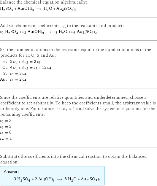 Balance the chemical equation algebraically: H_2SO_4 + Au(OH)_3 ⟶ H_2O + Au2(SO4)3 Add stoichiometric coefficients, c_i, to the reactants and products: c_1 H_2SO_4 + c_2 Au(OH)_3 ⟶ c_3 H_2O + c_4 Au2(SO4)3 Set the number of atoms in the reactants equal to the number of atoms in the products for H, O, S and Au: H: | 2 c_1 + 3 c_2 = 2 c_3 O: | 4 c_1 + 3 c_2 = c_3 + 12 c_4 S: | c_1 = 3 c_4 Au: | c_2 = 2 c_4 Since the coefficients are relative quantities and underdetermined, choose a coefficient to set arbitrarily. To keep the coefficients small, the arbitrary value is ordinarily one. For instance, set c_4 = 1 and solve the system of equations for the remaining coefficients: c_1 = 3 c_2 = 2 c_3 = 6 c_4 = 1 Substitute the coefficients into the chemical reaction to obtain the balanced equation: Answer: |   | 3 H_2SO_4 + 2 Au(OH)_3 ⟶ 6 H_2O + Au2(SO4)3