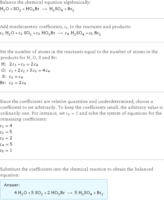 Balance the chemical equation algebraically: H_2O + SO_2 + HO_3Br ⟶ H_2SO_4 + Br_2 Add stoichiometric coefficients, c_i, to the reactants and products: c_1 H_2O + c_2 SO_2 + c_3 HO_3Br ⟶ c_4 H_2SO_4 + c_5 Br_2 Set the number of atoms in the reactants equal to the number of atoms in the products for H, O, S and Br: H: | 2 c_1 + c_3 = 2 c_4 O: | c_1 + 2 c_2 + 3 c_3 = 4 c_4 S: | c_2 = c_4 Br: | c_3 = 2 c_5 Since the coefficients are relative quantities and underdetermined, choose a coefficient to set arbitrarily. To keep the coefficients small, the arbitrary value is ordinarily one. For instance, set c_5 = 1 and solve the system of equations for the remaining coefficients: c_1 = 4 c_2 = 5 c_3 = 2 c_4 = 5 c_5 = 1 Substitute the coefficients into the chemical reaction to obtain the balanced equation: Answer: |   | 4 H_2O + 5 SO_2 + 2 HO_3Br ⟶ 5 H_2SO_4 + Br_2