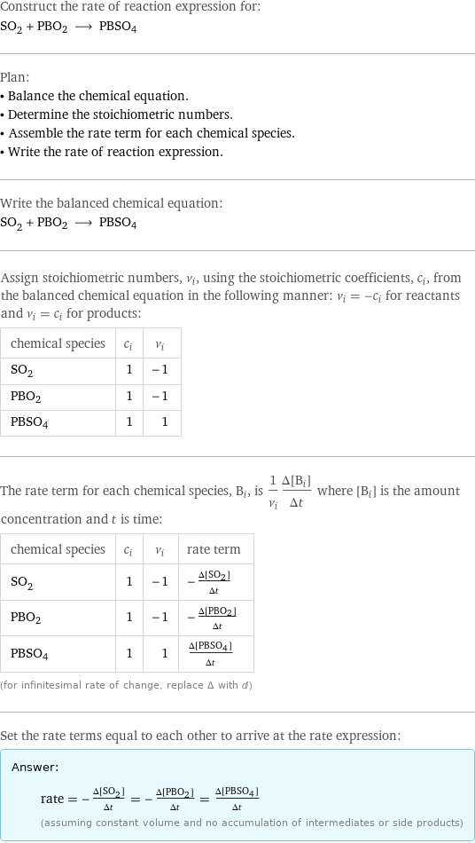 Construct the rate of reaction expression for: SO_2 + PBO2 ⟶ PBSO4 Plan: • Balance the chemical equation. • Determine the stoichiometric numbers. • Assemble the rate term for each chemical species. • Write the rate of reaction expression. Write the balanced chemical equation: SO_2 + PBO2 ⟶ PBSO4 Assign stoichiometric numbers, ν_i, using the stoichiometric coefficients, c_i, from the balanced chemical equation in the following manner: ν_i = -c_i for reactants and ν_i = c_i for products: chemical species | c_i | ν_i SO_2 | 1 | -1 PBO2 | 1 | -1 PBSO4 | 1 | 1 The rate term for each chemical species, B_i, is 1/ν_i(Δ[B_i])/(Δt) where [B_i] is the amount concentration and t is time: chemical species | c_i | ν_i | rate term SO_2 | 1 | -1 | -(Δ[SO2])/(Δt) PBO2 | 1 | -1 | -(Δ[PBO2])/(Δt) PBSO4 | 1 | 1 | (Δ[PBSO4])/(Δt) (for infinitesimal rate of change, replace Δ with d) Set the rate terms equal to each other to arrive at the rate expression: Answer: |   | rate = -(Δ[SO2])/(Δt) = -(Δ[PBO2])/(Δt) = (Δ[PBSO4])/(Δt) (assuming constant volume and no accumulation of intermediates or side products)