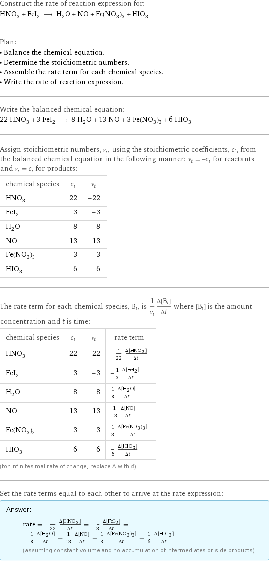 Construct the rate of reaction expression for: HNO_3 + FeI_2 ⟶ H_2O + NO + Fe(NO_3)_3 + HIO_3 Plan: • Balance the chemical equation. • Determine the stoichiometric numbers. • Assemble the rate term for each chemical species. • Write the rate of reaction expression. Write the balanced chemical equation: 22 HNO_3 + 3 FeI_2 ⟶ 8 H_2O + 13 NO + 3 Fe(NO_3)_3 + 6 HIO_3 Assign stoichiometric numbers, ν_i, using the stoichiometric coefficients, c_i, from the balanced chemical equation in the following manner: ν_i = -c_i for reactants and ν_i = c_i for products: chemical species | c_i | ν_i HNO_3 | 22 | -22 FeI_2 | 3 | -3 H_2O | 8 | 8 NO | 13 | 13 Fe(NO_3)_3 | 3 | 3 HIO_3 | 6 | 6 The rate term for each chemical species, B_i, is 1/ν_i(Δ[B_i])/(Δt) where [B_i] is the amount concentration and t is time: chemical species | c_i | ν_i | rate term HNO_3 | 22 | -22 | -1/22 (Δ[HNO3])/(Δt) FeI_2 | 3 | -3 | -1/3 (Δ[FeI2])/(Δt) H_2O | 8 | 8 | 1/8 (Δ[H2O])/(Δt) NO | 13 | 13 | 1/13 (Δ[NO])/(Δt) Fe(NO_3)_3 | 3 | 3 | 1/3 (Δ[Fe(NO3)3])/(Δt) HIO_3 | 6 | 6 | 1/6 (Δ[HIO3])/(Δt) (for infinitesimal rate of change, replace Δ with d) Set the rate terms equal to each other to arrive at the rate expression: Answer: |   | rate = -1/22 (Δ[HNO3])/(Δt) = -1/3 (Δ[FeI2])/(Δt) = 1/8 (Δ[H2O])/(Δt) = 1/13 (Δ[NO])/(Δt) = 1/3 (Δ[Fe(NO3)3])/(Δt) = 1/6 (Δ[HIO3])/(Δt) (assuming constant volume and no accumulation of intermediates or side products)