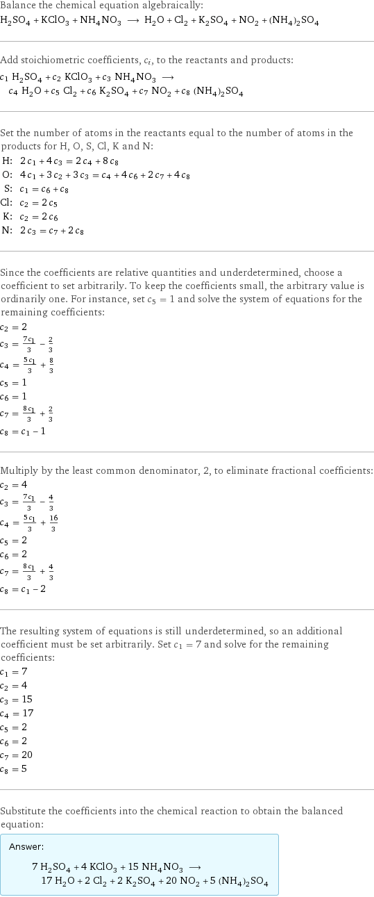 Balance the chemical equation algebraically: H_2SO_4 + KClO_3 + NH_4NO_3 ⟶ H_2O + Cl_2 + K_2SO_4 + NO_2 + (NH_4)_2SO_4 Add stoichiometric coefficients, c_i, to the reactants and products: c_1 H_2SO_4 + c_2 KClO_3 + c_3 NH_4NO_3 ⟶ c_4 H_2O + c_5 Cl_2 + c_6 K_2SO_4 + c_7 NO_2 + c_8 (NH_4)_2SO_4 Set the number of atoms in the reactants equal to the number of atoms in the products for H, O, S, Cl, K and N: H: | 2 c_1 + 4 c_3 = 2 c_4 + 8 c_8 O: | 4 c_1 + 3 c_2 + 3 c_3 = c_4 + 4 c_6 + 2 c_7 + 4 c_8 S: | c_1 = c_6 + c_8 Cl: | c_2 = 2 c_5 K: | c_2 = 2 c_6 N: | 2 c_3 = c_7 + 2 c_8 Since the coefficients are relative quantities and underdetermined, choose a coefficient to set arbitrarily. To keep the coefficients small, the arbitrary value is ordinarily one. For instance, set c_5 = 1 and solve the system of equations for the remaining coefficients: c_2 = 2 c_3 = (7 c_1)/3 - 2/3 c_4 = (5 c_1)/3 + 8/3 c_5 = 1 c_6 = 1 c_7 = (8 c_1)/3 + 2/3 c_8 = c_1 - 1 Multiply by the least common denominator, 2, to eliminate fractional coefficients: c_2 = 4 c_3 = (7 c_1)/3 - 4/3 c_4 = (5 c_1)/3 + 16/3 c_5 = 2 c_6 = 2 c_7 = (8 c_1)/3 + 4/3 c_8 = c_1 - 2 The resulting system of equations is still underdetermined, so an additional coefficient must be set arbitrarily. Set c_1 = 7 and solve for the remaining coefficients: c_1 = 7 c_2 = 4 c_3 = 15 c_4 = 17 c_5 = 2 c_6 = 2 c_7 = 20 c_8 = 5 Substitute the coefficients into the chemical reaction to obtain the balanced equation: Answer: |   | 7 H_2SO_4 + 4 KClO_3 + 15 NH_4NO_3 ⟶ 17 H_2O + 2 Cl_2 + 2 K_2SO_4 + 20 NO_2 + 5 (NH_4)_2SO_4