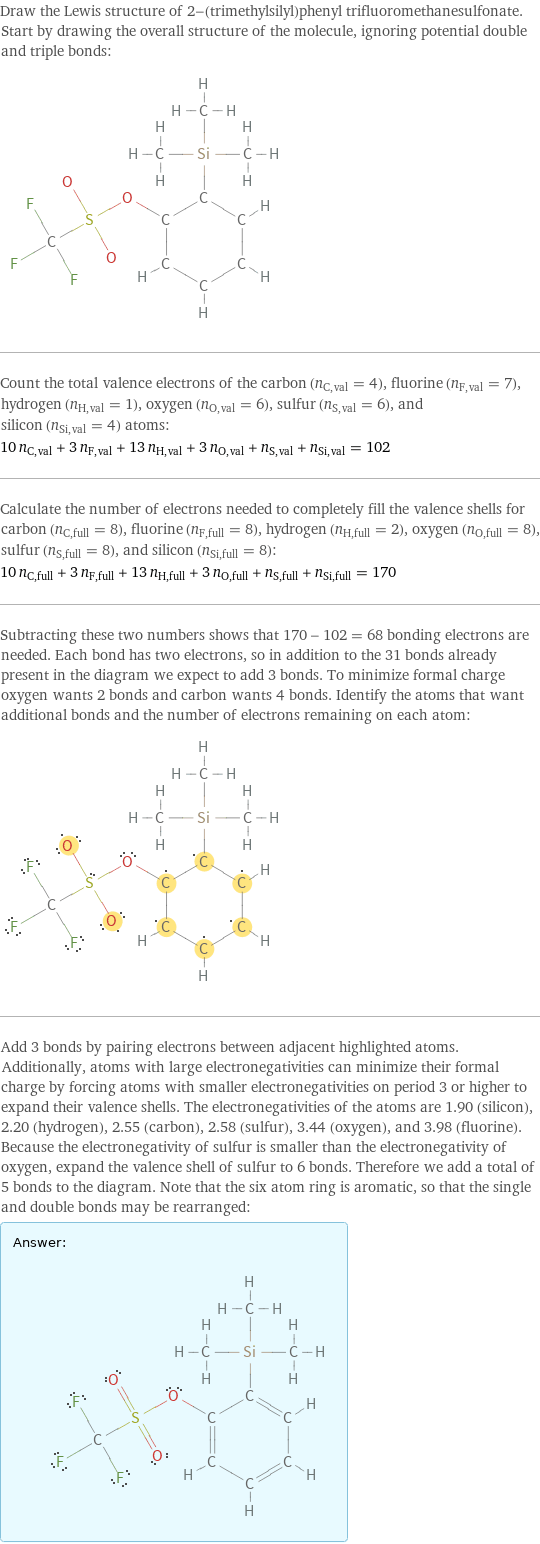 Draw the Lewis structure of 2-(trimethylsilyl)phenyl trifluoromethanesulfonate. Start by drawing the overall structure of the molecule, ignoring potential double and triple bonds:  Count the total valence electrons of the carbon (n_C, val = 4), fluorine (n_F, val = 7), hydrogen (n_H, val = 1), oxygen (n_O, val = 6), sulfur (n_S, val = 6), and silicon (n_Si, val = 4) atoms: 10 n_C, val + 3 n_F, val + 13 n_H, val + 3 n_O, val + n_S, val + n_Si, val = 102 Calculate the number of electrons needed to completely fill the valence shells for carbon (n_C, full = 8), fluorine (n_F, full = 8), hydrogen (n_H, full = 2), oxygen (n_O, full = 8), sulfur (n_S, full = 8), and silicon (n_Si, full = 8): 10 n_C, full + 3 n_F, full + 13 n_H, full + 3 n_O, full + n_S, full + n_Si, full = 170 Subtracting these two numbers shows that 170 - 102 = 68 bonding electrons are needed. Each bond has two electrons, so in addition to the 31 bonds already present in the diagram we expect to add 3 bonds. To minimize formal charge oxygen wants 2 bonds and carbon wants 4 bonds. Identify the atoms that want additional bonds and the number of electrons remaining on each atom:  Add 3 bonds by pairing electrons between adjacent highlighted atoms. Additionally, atoms with large electronegativities can minimize their formal charge by forcing atoms with smaller electronegativities on period 3 or higher to expand their valence shells. The electronegativities of the atoms are 1.90 (silicon), 2.20 (hydrogen), 2.55 (carbon), 2.58 (sulfur), 3.44 (oxygen), and 3.98 (fluorine). Because the electronegativity of sulfur is smaller than the electronegativity of oxygen, expand the valence shell of sulfur to 6 bonds. Therefore we add a total of 5 bonds to the diagram. Note that the six atom ring is aromatic, so that the single and double bonds may be rearranged: Answer: |   | 