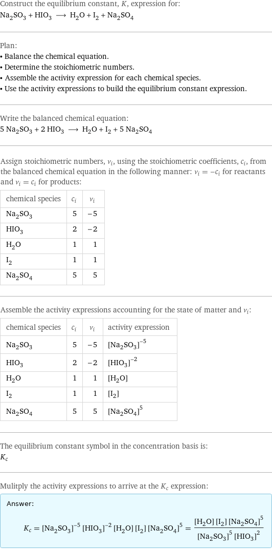 Construct the equilibrium constant, K, expression for: Na_2SO_3 + HIO_3 ⟶ H_2O + I_2 + Na_2SO_4 Plan: • Balance the chemical equation. • Determine the stoichiometric numbers. • Assemble the activity expression for each chemical species. • Use the activity expressions to build the equilibrium constant expression. Write the balanced chemical equation: 5 Na_2SO_3 + 2 HIO_3 ⟶ H_2O + I_2 + 5 Na_2SO_4 Assign stoichiometric numbers, ν_i, using the stoichiometric coefficients, c_i, from the balanced chemical equation in the following manner: ν_i = -c_i for reactants and ν_i = c_i for products: chemical species | c_i | ν_i Na_2SO_3 | 5 | -5 HIO_3 | 2 | -2 H_2O | 1 | 1 I_2 | 1 | 1 Na_2SO_4 | 5 | 5 Assemble the activity expressions accounting for the state of matter and ν_i: chemical species | c_i | ν_i | activity expression Na_2SO_3 | 5 | -5 | ([Na2SO3])^(-5) HIO_3 | 2 | -2 | ([HIO3])^(-2) H_2O | 1 | 1 | [H2O] I_2 | 1 | 1 | [I2] Na_2SO_4 | 5 | 5 | ([Na2SO4])^5 The equilibrium constant symbol in the concentration basis is: K_c Mulitply the activity expressions to arrive at the K_c expression: Answer: |   | K_c = ([Na2SO3])^(-5) ([HIO3])^(-2) [H2O] [I2] ([Na2SO4])^5 = ([H2O] [I2] ([Na2SO4])^5)/(([Na2SO3])^5 ([HIO3])^2)