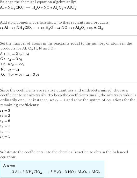 Balance the chemical equation algebraically: Al + NH_4ClO_4 ⟶ H_2O + NO + Al_2O_3 + AlCl_3 Add stoichiometric coefficients, c_i, to the reactants and products: c_1 Al + c_2 NH_4ClO_4 ⟶ c_3 H_2O + c_4 NO + c_5 Al_2O_3 + c_6 AlCl_3 Set the number of atoms in the reactants equal to the number of atoms in the products for Al, Cl, H, N and O: Al: | c_1 = 2 c_5 + c_6 Cl: | c_2 = 3 c_6 H: | 4 c_2 = 2 c_3 N: | c_2 = c_4 O: | 4 c_2 = c_3 + c_4 + 3 c_5 Since the coefficients are relative quantities and underdetermined, choose a coefficient to set arbitrarily. To keep the coefficients small, the arbitrary value is ordinarily one. For instance, set c_5 = 1 and solve the system of equations for the remaining coefficients: c_1 = 3 c_2 = 3 c_3 = 6 c_4 = 3 c_5 = 1 c_6 = 1 Substitute the coefficients into the chemical reaction to obtain the balanced equation: Answer: |   | 3 Al + 3 NH_4ClO_4 ⟶ 6 H_2O + 3 NO + Al_2O_3 + AlCl_3