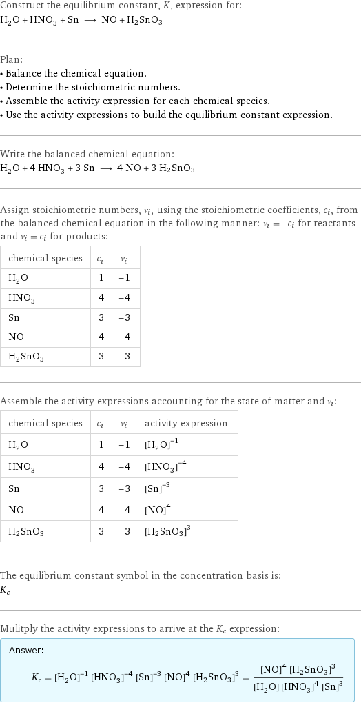 Construct the equilibrium constant, K, expression for: H_2O + HNO_3 + Sn ⟶ NO + H2SnO3 Plan: • Balance the chemical equation. • Determine the stoichiometric numbers. • Assemble the activity expression for each chemical species. • Use the activity expressions to build the equilibrium constant expression. Write the balanced chemical equation: H_2O + 4 HNO_3 + 3 Sn ⟶ 4 NO + 3 H2SnO3 Assign stoichiometric numbers, ν_i, using the stoichiometric coefficients, c_i, from the balanced chemical equation in the following manner: ν_i = -c_i for reactants and ν_i = c_i for products: chemical species | c_i | ν_i H_2O | 1 | -1 HNO_3 | 4 | -4 Sn | 3 | -3 NO | 4 | 4 H2SnO3 | 3 | 3 Assemble the activity expressions accounting for the state of matter and ν_i: chemical species | c_i | ν_i | activity expression H_2O | 1 | -1 | ([H2O])^(-1) HNO_3 | 4 | -4 | ([HNO3])^(-4) Sn | 3 | -3 | ([Sn])^(-3) NO | 4 | 4 | ([NO])^4 H2SnO3 | 3 | 3 | ([H2SnO3])^3 The equilibrium constant symbol in the concentration basis is: K_c Mulitply the activity expressions to arrive at the K_c expression: Answer: |   | K_c = ([H2O])^(-1) ([HNO3])^(-4) ([Sn])^(-3) ([NO])^4 ([H2SnO3])^3 = (([NO])^4 ([H2SnO3])^3)/([H2O] ([HNO3])^4 ([Sn])^3)