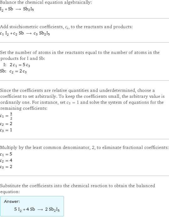 Balance the chemical equation algebraically: I_2 + Sb ⟶ Sb2I5 Add stoichiometric coefficients, c_i, to the reactants and products: c_1 I_2 + c_2 Sb ⟶ c_3 Sb2I5 Set the number of atoms in the reactants equal to the number of atoms in the products for I and Sb: I: | 2 c_1 = 5 c_3 Sb: | c_2 = 2 c_3 Since the coefficients are relative quantities and underdetermined, choose a coefficient to set arbitrarily. To keep the coefficients small, the arbitrary value is ordinarily one. For instance, set c_3 = 1 and solve the system of equations for the remaining coefficients: c_1 = 5/2 c_2 = 2 c_3 = 1 Multiply by the least common denominator, 2, to eliminate fractional coefficients: c_1 = 5 c_2 = 4 c_3 = 2 Substitute the coefficients into the chemical reaction to obtain the balanced equation: Answer: |   | 5 I_2 + 4 Sb ⟶ 2 Sb2I5