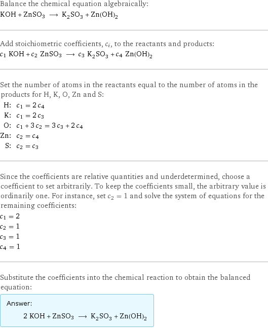 Balance the chemical equation algebraically: KOH + ZnSO3 ⟶ K_2SO_3 + Zn(OH)_2 Add stoichiometric coefficients, c_i, to the reactants and products: c_1 KOH + c_2 ZnSO3 ⟶ c_3 K_2SO_3 + c_4 Zn(OH)_2 Set the number of atoms in the reactants equal to the number of atoms in the products for H, K, O, Zn and S: H: | c_1 = 2 c_4 K: | c_1 = 2 c_3 O: | c_1 + 3 c_2 = 3 c_3 + 2 c_4 Zn: | c_2 = c_4 S: | c_2 = c_3 Since the coefficients are relative quantities and underdetermined, choose a coefficient to set arbitrarily. To keep the coefficients small, the arbitrary value is ordinarily one. For instance, set c_2 = 1 and solve the system of equations for the remaining coefficients: c_1 = 2 c_2 = 1 c_3 = 1 c_4 = 1 Substitute the coefficients into the chemical reaction to obtain the balanced equation: Answer: |   | 2 KOH + ZnSO3 ⟶ K_2SO_3 + Zn(OH)_2