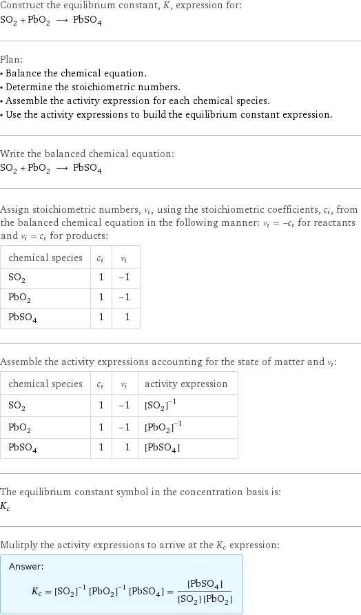 Construct the equilibrium constant, K, expression for: SO_2 + PbO_2 ⟶ PbSO_4 Plan: • Balance the chemical equation. • Determine the stoichiometric numbers. • Assemble the activity expression for each chemical species. • Use the activity expressions to build the equilibrium constant expression. Write the balanced chemical equation: SO_2 + PbO_2 ⟶ PbSO_4 Assign stoichiometric numbers, ν_i, using the stoichiometric coefficients, c_i, from the balanced chemical equation in the following manner: ν_i = -c_i for reactants and ν_i = c_i for products: chemical species | c_i | ν_i SO_2 | 1 | -1 PbO_2 | 1 | -1 PbSO_4 | 1 | 1 Assemble the activity expressions accounting for the state of matter and ν_i: chemical species | c_i | ν_i | activity expression SO_2 | 1 | -1 | ([SO2])^(-1) PbO_2 | 1 | -1 | ([PbO2])^(-1) PbSO_4 | 1 | 1 | [PbSO4] The equilibrium constant symbol in the concentration basis is: K_c Mulitply the activity expressions to arrive at the K_c expression: Answer: |   | K_c = ([SO2])^(-1) ([PbO2])^(-1) [PbSO4] = ([PbSO4])/([SO2] [PbO2])