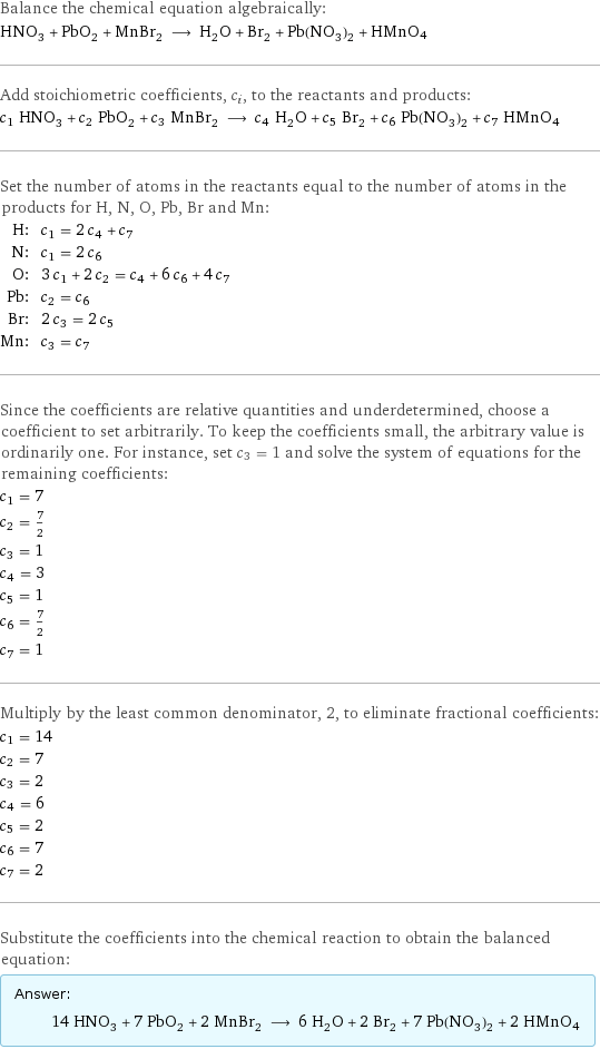 Balance the chemical equation algebraically: HNO_3 + PbO_2 + MnBr_2 ⟶ H_2O + Br_2 + Pb(NO_3)_2 + HMnO4 Add stoichiometric coefficients, c_i, to the reactants and products: c_1 HNO_3 + c_2 PbO_2 + c_3 MnBr_2 ⟶ c_4 H_2O + c_5 Br_2 + c_6 Pb(NO_3)_2 + c_7 HMnO4 Set the number of atoms in the reactants equal to the number of atoms in the products for H, N, O, Pb, Br and Mn: H: | c_1 = 2 c_4 + c_7 N: | c_1 = 2 c_6 O: | 3 c_1 + 2 c_2 = c_4 + 6 c_6 + 4 c_7 Pb: | c_2 = c_6 Br: | 2 c_3 = 2 c_5 Mn: | c_3 = c_7 Since the coefficients are relative quantities and underdetermined, choose a coefficient to set arbitrarily. To keep the coefficients small, the arbitrary value is ordinarily one. For instance, set c_3 = 1 and solve the system of equations for the remaining coefficients: c_1 = 7 c_2 = 7/2 c_3 = 1 c_4 = 3 c_5 = 1 c_6 = 7/2 c_7 = 1 Multiply by the least common denominator, 2, to eliminate fractional coefficients: c_1 = 14 c_2 = 7 c_3 = 2 c_4 = 6 c_5 = 2 c_6 = 7 c_7 = 2 Substitute the coefficients into the chemical reaction to obtain the balanced equation: Answer: |   | 14 HNO_3 + 7 PbO_2 + 2 MnBr_2 ⟶ 6 H_2O + 2 Br_2 + 7 Pb(NO_3)_2 + 2 HMnO4