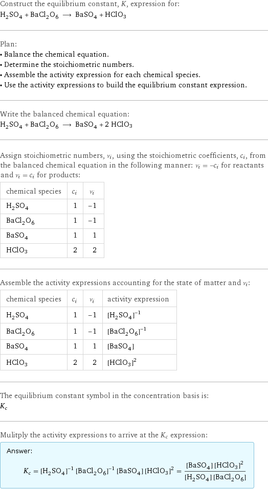 Construct the equilibrium constant, K, expression for: H_2SO_4 + BaCl_2O_6 ⟶ BaSO_4 + HClO3 Plan: • Balance the chemical equation. • Determine the stoichiometric numbers. • Assemble the activity expression for each chemical species. • Use the activity expressions to build the equilibrium constant expression. Write the balanced chemical equation: H_2SO_4 + BaCl_2O_6 ⟶ BaSO_4 + 2 HClO3 Assign stoichiometric numbers, ν_i, using the stoichiometric coefficients, c_i, from the balanced chemical equation in the following manner: ν_i = -c_i for reactants and ν_i = c_i for products: chemical species | c_i | ν_i H_2SO_4 | 1 | -1 BaCl_2O_6 | 1 | -1 BaSO_4 | 1 | 1 HClO3 | 2 | 2 Assemble the activity expressions accounting for the state of matter and ν_i: chemical species | c_i | ν_i | activity expression H_2SO_4 | 1 | -1 | ([H2SO4])^(-1) BaCl_2O_6 | 1 | -1 | ([BaCl2O6])^(-1) BaSO_4 | 1 | 1 | [BaSO4] HClO3 | 2 | 2 | ([HClO3])^2 The equilibrium constant symbol in the concentration basis is: K_c Mulitply the activity expressions to arrive at the K_c expression: Answer: |   | K_c = ([H2SO4])^(-1) ([BaCl2O6])^(-1) [BaSO4] ([HClO3])^2 = ([BaSO4] ([HClO3])^2)/([H2SO4] [BaCl2O6])