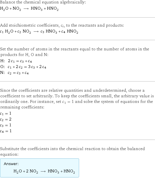 Balance the chemical equation algebraically: H_2O + NO_2 ⟶ HNO_3 + HNO_2 Add stoichiometric coefficients, c_i, to the reactants and products: c_1 H_2O + c_2 NO_2 ⟶ c_3 HNO_3 + c_4 HNO_2 Set the number of atoms in the reactants equal to the number of atoms in the products for H, O and N: H: | 2 c_1 = c_3 + c_4 O: | c_1 + 2 c_2 = 3 c_3 + 2 c_4 N: | c_2 = c_3 + c_4 Since the coefficients are relative quantities and underdetermined, choose a coefficient to set arbitrarily. To keep the coefficients small, the arbitrary value is ordinarily one. For instance, set c_1 = 1 and solve the system of equations for the remaining coefficients: c_1 = 1 c_2 = 2 c_3 = 1 c_4 = 1 Substitute the coefficients into the chemical reaction to obtain the balanced equation: Answer: |   | H_2O + 2 NO_2 ⟶ HNO_3 + HNO_2