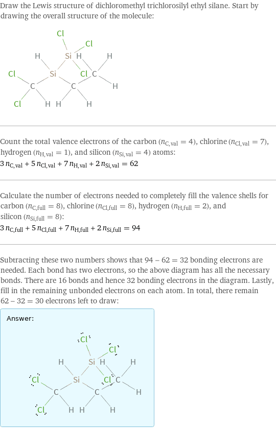 Draw the Lewis structure of dichloromethyl trichlorosilyl ethyl silane. Start by drawing the overall structure of the molecule:  Count the total valence electrons of the carbon (n_C, val = 4), chlorine (n_Cl, val = 7), hydrogen (n_H, val = 1), and silicon (n_Si, val = 4) atoms: 3 n_C, val + 5 n_Cl, val + 7 n_H, val + 2 n_Si, val = 62 Calculate the number of electrons needed to completely fill the valence shells for carbon (n_C, full = 8), chlorine (n_Cl, full = 8), hydrogen (n_H, full = 2), and silicon (n_Si, full = 8): 3 n_C, full + 5 n_Cl, full + 7 n_H, full + 2 n_Si, full = 94 Subtracting these two numbers shows that 94 - 62 = 32 bonding electrons are needed. Each bond has two electrons, so the above diagram has all the necessary bonds. There are 16 bonds and hence 32 bonding electrons in the diagram. Lastly, fill in the remaining unbonded electrons on each atom. In total, there remain 62 - 32 = 30 electrons left to draw: Answer: |   | 