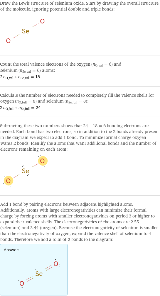 Draw the Lewis structure of selenium oxide. Start by drawing the overall structure of the molecule, ignoring potential double and triple bonds:  Count the total valence electrons of the oxygen (n_O, val = 6) and selenium (n_Se, val = 6) atoms: 2 n_O, val + n_Se, val = 18 Calculate the number of electrons needed to completely fill the valence shells for oxygen (n_O, full = 8) and selenium (n_Se, full = 8): 2 n_O, full + n_Se, full = 24 Subtracting these two numbers shows that 24 - 18 = 6 bonding electrons are needed. Each bond has two electrons, so in addition to the 2 bonds already present in the diagram we expect to add 1 bond. To minimize formal charge oxygen wants 2 bonds. Identify the atoms that want additional bonds and the number of electrons remaining on each atom:  Add 1 bond by pairing electrons between adjacent highlighted atoms. Additionally, atoms with large electronegativities can minimize their formal charge by forcing atoms with smaller electronegativities on period 3 or higher to expand their valence shells. The electronegativities of the atoms are 2.55 (selenium) and 3.44 (oxygen). Because the electronegativity of selenium is smaller than the electronegativity of oxygen, expand the valence shell of selenium to 4 bonds. Therefore we add a total of 2 bonds to the diagram: Answer: |   | 