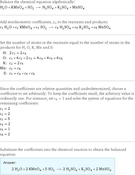 Balance the chemical equation algebraically: H_2O + KMnO_4 + SO_2 ⟶ H_2SO_4 + K_2SO_4 + MnSO_4 Add stoichiometric coefficients, c_i, to the reactants and products: c_1 H_2O + c_2 KMnO_4 + c_3 SO_2 ⟶ c_4 H_2SO_4 + c_5 K_2SO_4 + c_6 MnSO_4 Set the number of atoms in the reactants equal to the number of atoms in the products for H, O, K, Mn and S: H: | 2 c_1 = 2 c_4 O: | c_1 + 4 c_2 + 2 c_3 = 4 c_4 + 4 c_5 + 4 c_6 K: | c_2 = 2 c_5 Mn: | c_2 = c_6 S: | c_3 = c_4 + c_5 + c_6 Since the coefficients are relative quantities and underdetermined, choose a coefficient to set arbitrarily. To keep the coefficients small, the arbitrary value is ordinarily one. For instance, set c_5 = 1 and solve the system of equations for the remaining coefficients: c_1 = 2 c_2 = 2 c_3 = 5 c_4 = 2 c_5 = 1 c_6 = 2 Substitute the coefficients into the chemical reaction to obtain the balanced equation: Answer: |   | 2 H_2O + 2 KMnO_4 + 5 SO_2 ⟶ 2 H_2SO_4 + K_2SO_4 + 2 MnSO_4