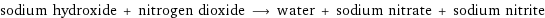 sodium hydroxide + nitrogen dioxide ⟶ water + sodium nitrate + sodium nitrite