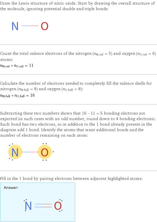 Draw the Lewis structure of nitric oxide. Start by drawing the overall structure of the molecule, ignoring potential double and triple bonds:  Count the total valence electrons of the nitrogen (n_N, val = 5) and oxygen (n_O, val = 6) atoms: n_N, val + n_O, val = 11 Calculate the number of electrons needed to completely fill the valence shells for nitrogen (n_N, full = 8) and oxygen (n_O, full = 8): n_N, full + n_O, full = 16 Subtracting these two numbers shows that 16 - 11 = 5 bonding electrons are expected (in such cases with an odd number, round down to 4 bonding electrons). Each bond has two electrons, so in addition to the 1 bond already present in the diagram add 1 bond. Identify the atoms that want additional bonds and the number of electrons remaining on each atom:  Fill in the 1 bond by pairing electrons between adjacent highlighted atoms: Answer: |   | 