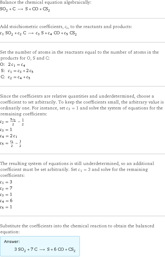 Balance the chemical equation algebraically: SO_2 + C ⟶ S + CO + CS_2 Add stoichiometric coefficients, c_i, to the reactants and products: c_1 SO_2 + c_2 C ⟶ c_3 S + c_4 CO + c_5 CS_2 Set the number of atoms in the reactants equal to the number of atoms in the products for O, S and C: O: | 2 c_1 = c_4 S: | c_1 = c_3 + 2 c_5 C: | c_2 = c_4 + c_5 Since the coefficients are relative quantities and underdetermined, choose a coefficient to set arbitrarily. To keep the coefficients small, the arbitrary value is ordinarily one. For instance, set c_3 = 1 and solve the system of equations for the remaining coefficients: c_2 = (5 c_1)/2 - 1/2 c_3 = 1 c_4 = 2 c_1 c_5 = c_1/2 - 1/2 The resulting system of equations is still underdetermined, so an additional coefficient must be set arbitrarily. Set c_1 = 3 and solve for the remaining coefficients: c_1 = 3 c_2 = 7 c_3 = 1 c_4 = 6 c_5 = 1 Substitute the coefficients into the chemical reaction to obtain the balanced equation: Answer: |   | 3 SO_2 + 7 C ⟶ S + 6 CO + CS_2