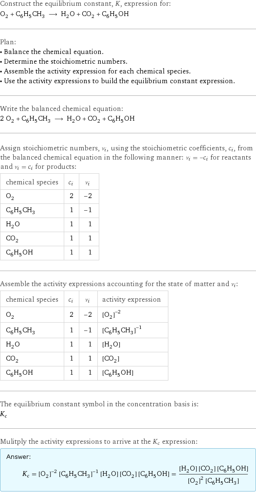 Construct the equilibrium constant, K, expression for: O_2 + C_6H_5CH_3 ⟶ H_2O + CO_2 + C_6H_5OH Plan: • Balance the chemical equation. • Determine the stoichiometric numbers. • Assemble the activity expression for each chemical species. • Use the activity expressions to build the equilibrium constant expression. Write the balanced chemical equation: 2 O_2 + C_6H_5CH_3 ⟶ H_2O + CO_2 + C_6H_5OH Assign stoichiometric numbers, ν_i, using the stoichiometric coefficients, c_i, from the balanced chemical equation in the following manner: ν_i = -c_i for reactants and ν_i = c_i for products: chemical species | c_i | ν_i O_2 | 2 | -2 C_6H_5CH_3 | 1 | -1 H_2O | 1 | 1 CO_2 | 1 | 1 C_6H_5OH | 1 | 1 Assemble the activity expressions accounting for the state of matter and ν_i: chemical species | c_i | ν_i | activity expression O_2 | 2 | -2 | ([O2])^(-2) C_6H_5CH_3 | 1 | -1 | ([C6H5CH3])^(-1) H_2O | 1 | 1 | [H2O] CO_2 | 1 | 1 | [CO2] C_6H_5OH | 1 | 1 | [C6H5OH] The equilibrium constant symbol in the concentration basis is: K_c Mulitply the activity expressions to arrive at the K_c expression: Answer: |   | K_c = ([O2])^(-2) ([C6H5CH3])^(-1) [H2O] [CO2] [C6H5OH] = ([H2O] [CO2] [C6H5OH])/(([O2])^2 [C6H5CH3])