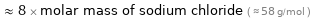  ≈ 8 × molar mass of sodium chloride ( ≈ 58 g/mol )