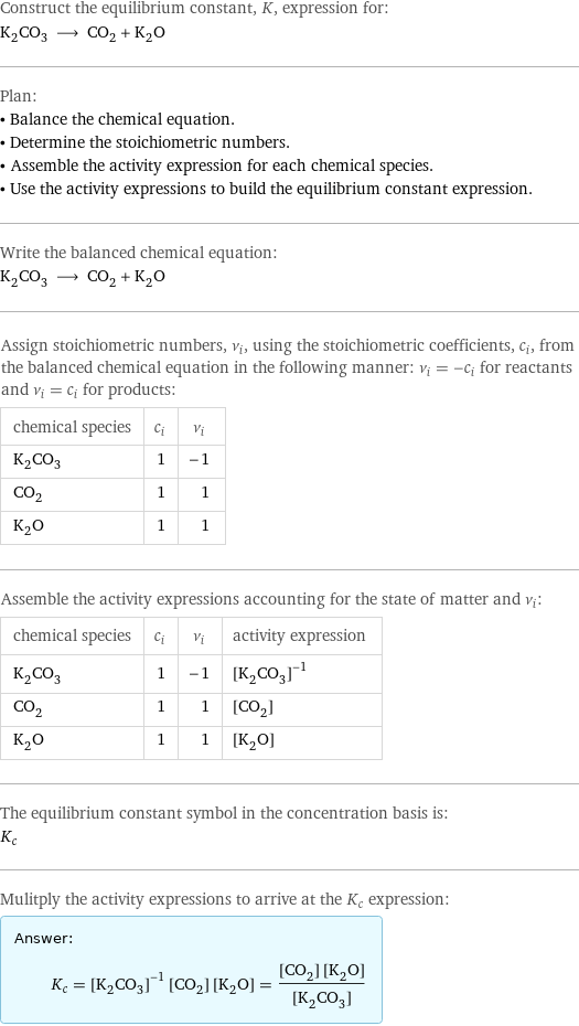 Construct the equilibrium constant, K, expression for: K_2CO_3 ⟶ CO_2 + K_2O Plan: • Balance the chemical equation. • Determine the stoichiometric numbers. • Assemble the activity expression for each chemical species. • Use the activity expressions to build the equilibrium constant expression. Write the balanced chemical equation: K_2CO_3 ⟶ CO_2 + K_2O Assign stoichiometric numbers, ν_i, using the stoichiometric coefficients, c_i, from the balanced chemical equation in the following manner: ν_i = -c_i for reactants and ν_i = c_i for products: chemical species | c_i | ν_i K_2CO_3 | 1 | -1 CO_2 | 1 | 1 K_2O | 1 | 1 Assemble the activity expressions accounting for the state of matter and ν_i: chemical species | c_i | ν_i | activity expression K_2CO_3 | 1 | -1 | ([K2CO3])^(-1) CO_2 | 1 | 1 | [CO2] K_2O | 1 | 1 | [K2O] The equilibrium constant symbol in the concentration basis is: K_c Mulitply the activity expressions to arrive at the K_c expression: Answer: |   | K_c = ([K2CO3])^(-1) [CO2] [K2O] = ([CO2] [K2O])/([K2CO3])