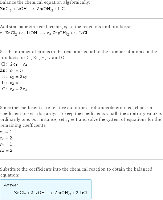 Balance the chemical equation algebraically: ZnCl_2 + LiOH ⟶ Zn(OH)_2 + LiCl Add stoichiometric coefficients, c_i, to the reactants and products: c_1 ZnCl_2 + c_2 LiOH ⟶ c_3 Zn(OH)_2 + c_4 LiCl Set the number of atoms in the reactants equal to the number of atoms in the products for Cl, Zn, H, Li and O: Cl: | 2 c_1 = c_4 Zn: | c_1 = c_3 H: | c_2 = 2 c_3 Li: | c_2 = c_4 O: | c_2 = 2 c_3 Since the coefficients are relative quantities and underdetermined, choose a coefficient to set arbitrarily. To keep the coefficients small, the arbitrary value is ordinarily one. For instance, set c_1 = 1 and solve the system of equations for the remaining coefficients: c_1 = 1 c_2 = 2 c_3 = 1 c_4 = 2 Substitute the coefficients into the chemical reaction to obtain the balanced equation: Answer: |   | ZnCl_2 + 2 LiOH ⟶ Zn(OH)_2 + 2 LiCl