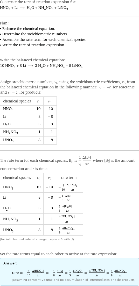 Construct the rate of reaction expression for: HNO_3 + Li ⟶ H_2O + NH_4NO_3 + LiNO_3 Plan: • Balance the chemical equation. • Determine the stoichiometric numbers. • Assemble the rate term for each chemical species. • Write the rate of reaction expression. Write the balanced chemical equation: 10 HNO_3 + 8 Li ⟶ 3 H_2O + NH_4NO_3 + 8 LiNO_3 Assign stoichiometric numbers, ν_i, using the stoichiometric coefficients, c_i, from the balanced chemical equation in the following manner: ν_i = -c_i for reactants and ν_i = c_i for products: chemical species | c_i | ν_i HNO_3 | 10 | -10 Li | 8 | -8 H_2O | 3 | 3 NH_4NO_3 | 1 | 1 LiNO_3 | 8 | 8 The rate term for each chemical species, B_i, is 1/ν_i(Δ[B_i])/(Δt) where [B_i] is the amount concentration and t is time: chemical species | c_i | ν_i | rate term HNO_3 | 10 | -10 | -1/10 (Δ[HNO3])/(Δt) Li | 8 | -8 | -1/8 (Δ[Li])/(Δt) H_2O | 3 | 3 | 1/3 (Δ[H2O])/(Δt) NH_4NO_3 | 1 | 1 | (Δ[NH4NO3])/(Δt) LiNO_3 | 8 | 8 | 1/8 (Δ[LiNO3])/(Δt) (for infinitesimal rate of change, replace Δ with d) Set the rate terms equal to each other to arrive at the rate expression: Answer: |   | rate = -1/10 (Δ[HNO3])/(Δt) = -1/8 (Δ[Li])/(Δt) = 1/3 (Δ[H2O])/(Δt) = (Δ[NH4NO3])/(Δt) = 1/8 (Δ[LiNO3])/(Δt) (assuming constant volume and no accumulation of intermediates or side products)