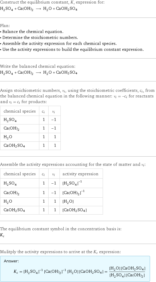 Construct the equilibrium constant, K, expression for: H_2SO_4 + Ca(OH)_2 ⟶ H_2O + CaOH2SO4 Plan: • Balance the chemical equation. • Determine the stoichiometric numbers. • Assemble the activity expression for each chemical species. • Use the activity expressions to build the equilibrium constant expression. Write the balanced chemical equation: H_2SO_4 + Ca(OH)_2 ⟶ H_2O + CaOH2SO4 Assign stoichiometric numbers, ν_i, using the stoichiometric coefficients, c_i, from the balanced chemical equation in the following manner: ν_i = -c_i for reactants and ν_i = c_i for products: chemical species | c_i | ν_i H_2SO_4 | 1 | -1 Ca(OH)_2 | 1 | -1 H_2O | 1 | 1 CaOH2SO4 | 1 | 1 Assemble the activity expressions accounting for the state of matter and ν_i: chemical species | c_i | ν_i | activity expression H_2SO_4 | 1 | -1 | ([H2SO4])^(-1) Ca(OH)_2 | 1 | -1 | ([Ca(OH)2])^(-1) H_2O | 1 | 1 | [H2O] CaOH2SO4 | 1 | 1 | [CaOH2SO4] The equilibrium constant symbol in the concentration basis is: K_c Mulitply the activity expressions to arrive at the K_c expression: Answer: |   | K_c = ([H2SO4])^(-1) ([Ca(OH)2])^(-1) [H2O] [CaOH2SO4] = ([H2O] [CaOH2SO4])/([H2SO4] [Ca(OH)2])