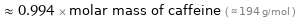  ≈ 0.994 × molar mass of caffeine ( ≈ 194 g/mol )