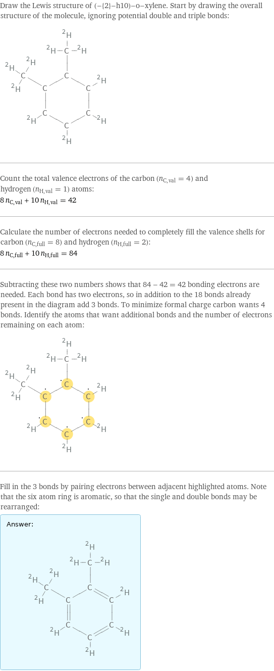 Draw the Lewis structure of (-{2}-h10)-o-xylene. Start by drawing the overall structure of the molecule, ignoring potential double and triple bonds:  Count the total valence electrons of the carbon (n_C, val = 4) and hydrogen (n_H, val = 1) atoms: 8 n_C, val + 10 n_H, val = 42 Calculate the number of electrons needed to completely fill the valence shells for carbon (n_C, full = 8) and hydrogen (n_H, full = 2): 8 n_C, full + 10 n_H, full = 84 Subtracting these two numbers shows that 84 - 42 = 42 bonding electrons are needed. Each bond has two electrons, so in addition to the 18 bonds already present in the diagram add 3 bonds. To minimize formal charge carbon wants 4 bonds. Identify the atoms that want additional bonds and the number of electrons remaining on each atom:  Fill in the 3 bonds by pairing electrons between adjacent highlighted atoms. Note that the six atom ring is aromatic, so that the single and double bonds may be rearranged: Answer: |   | 