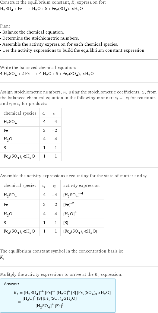 Construct the equilibrium constant, K, expression for: H_2SO_4 + Fe ⟶ H_2O + S + Fe_2(SO_4)_3·xH_2O Plan: • Balance the chemical equation. • Determine the stoichiometric numbers. • Assemble the activity expression for each chemical species. • Use the activity expressions to build the equilibrium constant expression. Write the balanced chemical equation: 4 H_2SO_4 + 2 Fe ⟶ 4 H_2O + S + Fe_2(SO_4)_3·xH_2O Assign stoichiometric numbers, ν_i, using the stoichiometric coefficients, c_i, from the balanced chemical equation in the following manner: ν_i = -c_i for reactants and ν_i = c_i for products: chemical species | c_i | ν_i H_2SO_4 | 4 | -4 Fe | 2 | -2 H_2O | 4 | 4 S | 1 | 1 Fe_2(SO_4)_3·xH_2O | 1 | 1 Assemble the activity expressions accounting for the state of matter and ν_i: chemical species | c_i | ν_i | activity expression H_2SO_4 | 4 | -4 | ([H2SO4])^(-4) Fe | 2 | -2 | ([Fe])^(-2) H_2O | 4 | 4 | ([H2O])^4 S | 1 | 1 | [S] Fe_2(SO_4)_3·xH_2O | 1 | 1 | [Fe2(SO4)3·xH2O] The equilibrium constant symbol in the concentration basis is: K_c Mulitply the activity expressions to arrive at the K_c expression: Answer: |   | K_c = ([H2SO4])^(-4) ([Fe])^(-2) ([H2O])^4 [S] [Fe2(SO4)3·xH2O] = (([H2O])^4 [S] [Fe2(SO4)3·xH2O])/(([H2SO4])^4 ([Fe])^2)