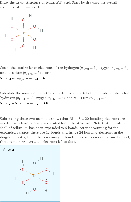 Draw the Lewis structure of telluric(VI) acid. Start by drawing the overall structure of the molecule:  Count the total valence electrons of the hydrogen (n_H, val = 1), oxygen (n_O, val = 6), and tellurium (n_Te, val = 6) atoms: 6 n_H, val + 6 n_O, val + n_Te, val = 48 Calculate the number of electrons needed to completely fill the valence shells for hydrogen (n_H, full = 2), oxygen (n_O, full = 8), and tellurium (n_Te, full = 8): 6 n_H, full + 6 n_O, full + n_Te, full = 68 Subtracting these two numbers shows that 68 - 48 = 20 bonding electrons are needed, which are already accounted for in the structure. Note that the valence shell of tellurium has been expanded to 6 bonds. After accounting for the expanded valence, there are 12 bonds and hence 24 bonding electrons in the diagram. Lastly, fill in the remaining unbonded electrons on each atom. In total, there remain 48 - 24 = 24 electrons left to draw: Answer: |   | 