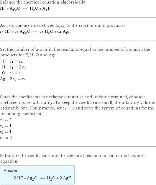 Balance the chemical equation algebraically: HF + Ag_2O ⟶ H_2O + AgF Add stoichiometric coefficients, c_i, to the reactants and products: c_1 HF + c_2 Ag_2O ⟶ c_3 H_2O + c_4 AgF Set the number of atoms in the reactants equal to the number of atoms in the products for F, H, O and Ag: F: | c_1 = c_4 H: | c_1 = 2 c_3 O: | c_2 = c_3 Ag: | 2 c_2 = c_4 Since the coefficients are relative quantities and underdetermined, choose a coefficient to set arbitrarily. To keep the coefficients small, the arbitrary value is ordinarily one. For instance, set c_2 = 1 and solve the system of equations for the remaining coefficients: c_1 = 2 c_2 = 1 c_3 = 1 c_4 = 2 Substitute the coefficients into the chemical reaction to obtain the balanced equation: Answer: |   | 2 HF + Ag_2O ⟶ H_2O + 2 AgF