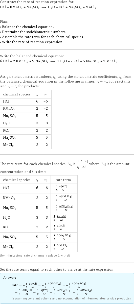 Construct the rate of reaction expression for: HCl + KMnO_4 + Na_2SO_3 ⟶ H_2O + KCl + Na_2SO_4 + MnCl_2 Plan: • Balance the chemical equation. • Determine the stoichiometric numbers. • Assemble the rate term for each chemical species. • Write the rate of reaction expression. Write the balanced chemical equation: 6 HCl + 2 KMnO_4 + 5 Na_2SO_3 ⟶ 3 H_2O + 2 KCl + 5 Na_2SO_4 + 2 MnCl_2 Assign stoichiometric numbers, ν_i, using the stoichiometric coefficients, c_i, from the balanced chemical equation in the following manner: ν_i = -c_i for reactants and ν_i = c_i for products: chemical species | c_i | ν_i HCl | 6 | -6 KMnO_4 | 2 | -2 Na_2SO_3 | 5 | -5 H_2O | 3 | 3 KCl | 2 | 2 Na_2SO_4 | 5 | 5 MnCl_2 | 2 | 2 The rate term for each chemical species, B_i, is 1/ν_i(Δ[B_i])/(Δt) where [B_i] is the amount concentration and t is time: chemical species | c_i | ν_i | rate term HCl | 6 | -6 | -1/6 (Δ[HCl])/(Δt) KMnO_4 | 2 | -2 | -1/2 (Δ[KMnO4])/(Δt) Na_2SO_3 | 5 | -5 | -1/5 (Δ[Na2SO3])/(Δt) H_2O | 3 | 3 | 1/3 (Δ[H2O])/(Δt) KCl | 2 | 2 | 1/2 (Δ[KCl])/(Δt) Na_2SO_4 | 5 | 5 | 1/5 (Δ[Na2SO4])/(Δt) MnCl_2 | 2 | 2 | 1/2 (Δ[MnCl2])/(Δt) (for infinitesimal rate of change, replace Δ with d) Set the rate terms equal to each other to arrive at the rate expression: Answer: |   | rate = -1/6 (Δ[HCl])/(Δt) = -1/2 (Δ[KMnO4])/(Δt) = -1/5 (Δ[Na2SO3])/(Δt) = 1/3 (Δ[H2O])/(Δt) = 1/2 (Δ[KCl])/(Δt) = 1/5 (Δ[Na2SO4])/(Δt) = 1/2 (Δ[MnCl2])/(Δt) (assuming constant volume and no accumulation of intermediates or side products)