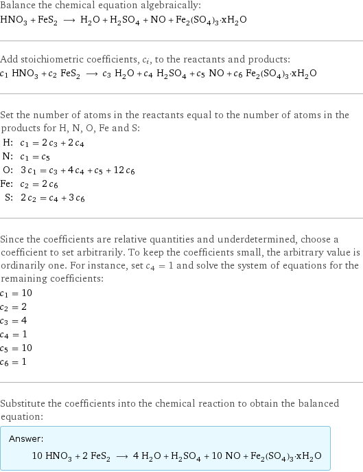 Balance the chemical equation algebraically: HNO_3 + FeS_2 ⟶ H_2O + H_2SO_4 + NO + Fe_2(SO_4)_3·xH_2O Add stoichiometric coefficients, c_i, to the reactants and products: c_1 HNO_3 + c_2 FeS_2 ⟶ c_3 H_2O + c_4 H_2SO_4 + c_5 NO + c_6 Fe_2(SO_4)_3·xH_2O Set the number of atoms in the reactants equal to the number of atoms in the products for H, N, O, Fe and S: H: | c_1 = 2 c_3 + 2 c_4 N: | c_1 = c_5 O: | 3 c_1 = c_3 + 4 c_4 + c_5 + 12 c_6 Fe: | c_2 = 2 c_6 S: | 2 c_2 = c_4 + 3 c_6 Since the coefficients are relative quantities and underdetermined, choose a coefficient to set arbitrarily. To keep the coefficients small, the arbitrary value is ordinarily one. For instance, set c_4 = 1 and solve the system of equations for the remaining coefficients: c_1 = 10 c_2 = 2 c_3 = 4 c_4 = 1 c_5 = 10 c_6 = 1 Substitute the coefficients into the chemical reaction to obtain the balanced equation: Answer: |   | 10 HNO_3 + 2 FeS_2 ⟶ 4 H_2O + H_2SO_4 + 10 NO + Fe_2(SO_4)_3·xH_2O