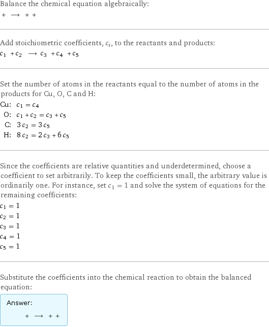 Balance the chemical equation algebraically:  + ⟶ + +  Add stoichiometric coefficients, c_i, to the reactants and products: c_1 + c_2 ⟶ c_3 + c_4 + c_5  Set the number of atoms in the reactants equal to the number of atoms in the products for Cu, O, C and H: Cu: | c_1 = c_4 O: | c_1 + c_2 = c_3 + c_5 C: | 3 c_2 = 3 c_5 H: | 8 c_2 = 2 c_3 + 6 c_5 Since the coefficients are relative quantities and underdetermined, choose a coefficient to set arbitrarily. To keep the coefficients small, the arbitrary value is ordinarily one. For instance, set c_1 = 1 and solve the system of equations for the remaining coefficients: c_1 = 1 c_2 = 1 c_3 = 1 c_4 = 1 c_5 = 1 Substitute the coefficients into the chemical reaction to obtain the balanced equation: Answer: |   | + ⟶ + + 