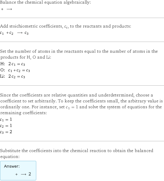 Balance the chemical equation algebraically:  + ⟶  Add stoichiometric coefficients, c_i, to the reactants and products: c_1 + c_2 ⟶ c_3  Set the number of atoms in the reactants equal to the number of atoms in the products for H, O and Li: H: | 2 c_1 = c_3 O: | c_1 + c_2 = c_3 Li: | 2 c_2 = c_3 Since the coefficients are relative quantities and underdetermined, choose a coefficient to set arbitrarily. To keep the coefficients small, the arbitrary value is ordinarily one. For instance, set c_1 = 1 and solve the system of equations for the remaining coefficients: c_1 = 1 c_2 = 1 c_3 = 2 Substitute the coefficients into the chemical reaction to obtain the balanced equation: Answer: |   | + ⟶ 2 