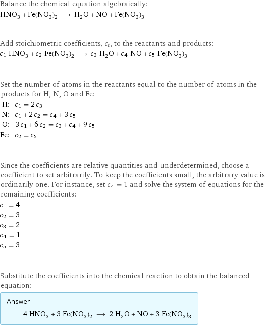 Balance the chemical equation algebraically: HNO_3 + Fe(NO_3)_2 ⟶ H_2O + NO + Fe(NO_3)_3 Add stoichiometric coefficients, c_i, to the reactants and products: c_1 HNO_3 + c_2 Fe(NO_3)_2 ⟶ c_3 H_2O + c_4 NO + c_5 Fe(NO_3)_3 Set the number of atoms in the reactants equal to the number of atoms in the products for H, N, O and Fe: H: | c_1 = 2 c_3 N: | c_1 + 2 c_2 = c_4 + 3 c_5 O: | 3 c_1 + 6 c_2 = c_3 + c_4 + 9 c_5 Fe: | c_2 = c_5 Since the coefficients are relative quantities and underdetermined, choose a coefficient to set arbitrarily. To keep the coefficients small, the arbitrary value is ordinarily one. For instance, set c_4 = 1 and solve the system of equations for the remaining coefficients: c_1 = 4 c_2 = 3 c_3 = 2 c_4 = 1 c_5 = 3 Substitute the coefficients into the chemical reaction to obtain the balanced equation: Answer: |   | 4 HNO_3 + 3 Fe(NO_3)_2 ⟶ 2 H_2O + NO + 3 Fe(NO_3)_3