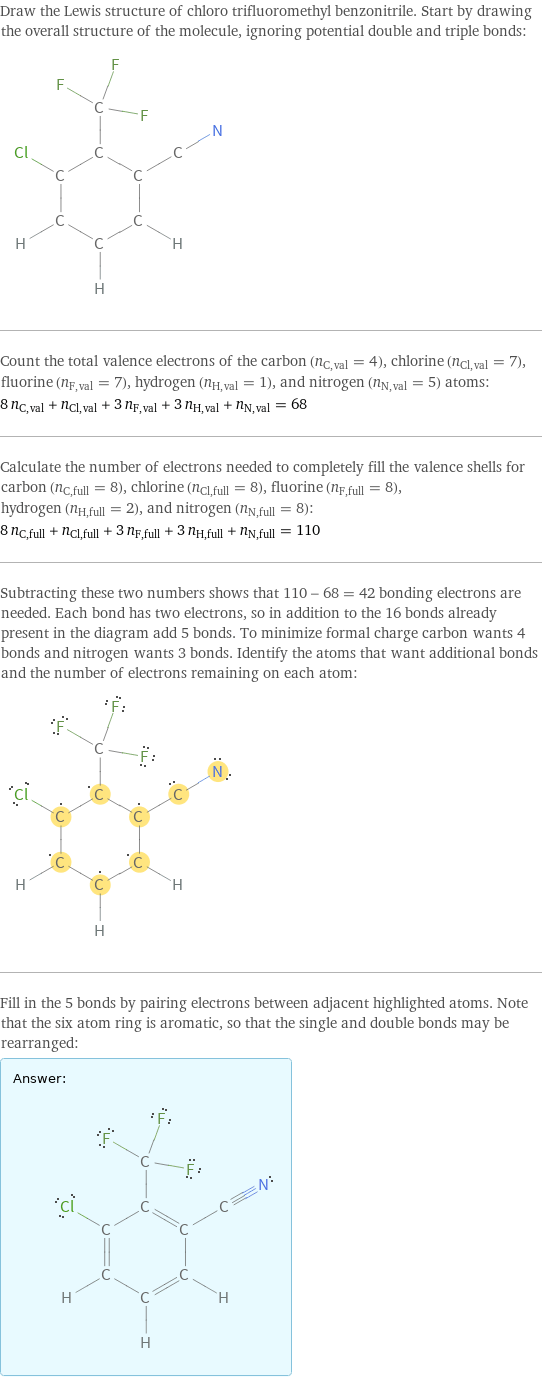 Draw the Lewis structure of chloro trifluoromethyl benzonitrile. Start by drawing the overall structure of the molecule, ignoring potential double and triple bonds:  Count the total valence electrons of the carbon (n_C, val = 4), chlorine (n_Cl, val = 7), fluorine (n_F, val = 7), hydrogen (n_H, val = 1), and nitrogen (n_N, val = 5) atoms: 8 n_C, val + n_Cl, val + 3 n_F, val + 3 n_H, val + n_N, val = 68 Calculate the number of electrons needed to completely fill the valence shells for carbon (n_C, full = 8), chlorine (n_Cl, full = 8), fluorine (n_F, full = 8), hydrogen (n_H, full = 2), and nitrogen (n_N, full = 8): 8 n_C, full + n_Cl, full + 3 n_F, full + 3 n_H, full + n_N, full = 110 Subtracting these two numbers shows that 110 - 68 = 42 bonding electrons are needed. Each bond has two electrons, so in addition to the 16 bonds already present in the diagram add 5 bonds. To minimize formal charge carbon wants 4 bonds and nitrogen wants 3 bonds. Identify the atoms that want additional bonds and the number of electrons remaining on each atom:  Fill in the 5 bonds by pairing electrons between adjacent highlighted atoms. Note that the six atom ring is aromatic, so that the single and double bonds may be rearranged: Answer: |   | 