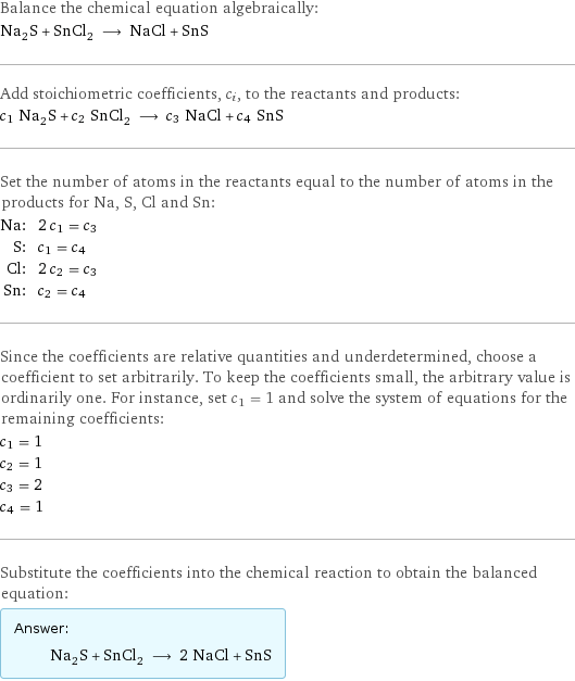 Balance the chemical equation algebraically: Na_2S + SnCl_2 ⟶ NaCl + SnS Add stoichiometric coefficients, c_i, to the reactants and products: c_1 Na_2S + c_2 SnCl_2 ⟶ c_3 NaCl + c_4 SnS Set the number of atoms in the reactants equal to the number of atoms in the products for Na, S, Cl and Sn: Na: | 2 c_1 = c_3 S: | c_1 = c_4 Cl: | 2 c_2 = c_3 Sn: | c_2 = c_4 Since the coefficients are relative quantities and underdetermined, choose a coefficient to set arbitrarily. To keep the coefficients small, the arbitrary value is ordinarily one. For instance, set c_1 = 1 and solve the system of equations for the remaining coefficients: c_1 = 1 c_2 = 1 c_3 = 2 c_4 = 1 Substitute the coefficients into the chemical reaction to obtain the balanced equation: Answer: |   | Na_2S + SnCl_2 ⟶ 2 NaCl + SnS