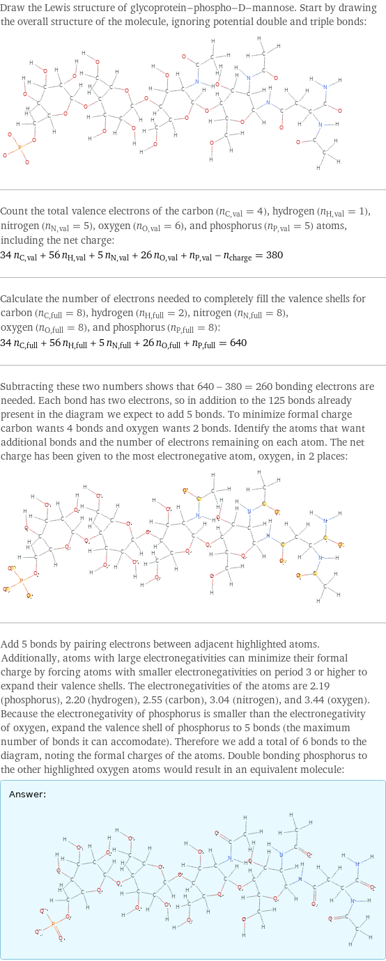 Draw the Lewis structure of glycoprotein-phospho-D-mannose. Start by drawing the overall structure of the molecule, ignoring potential double and triple bonds:  Count the total valence electrons of the carbon (n_C, val = 4), hydrogen (n_H, val = 1), nitrogen (n_N, val = 5), oxygen (n_O, val = 6), and phosphorus (n_P, val = 5) atoms, including the net charge: 34 n_C, val + 56 n_H, val + 5 n_N, val + 26 n_O, val + n_P, val - n_charge = 380 Calculate the number of electrons needed to completely fill the valence shells for carbon (n_C, full = 8), hydrogen (n_H, full = 2), nitrogen (n_N, full = 8), oxygen (n_O, full = 8), and phosphorus (n_P, full = 8): 34 n_C, full + 56 n_H, full + 5 n_N, full + 26 n_O, full + n_P, full = 640 Subtracting these two numbers shows that 640 - 380 = 260 bonding electrons are needed. Each bond has two electrons, so in addition to the 125 bonds already present in the diagram we expect to add 5 bonds. To minimize formal charge carbon wants 4 bonds and oxygen wants 2 bonds. Identify the atoms that want additional bonds and the number of electrons remaining on each atom. The net charge has been given to the most electronegative atom, oxygen, in 2 places:  Add 5 bonds by pairing electrons between adjacent highlighted atoms. Additionally, atoms with large electronegativities can minimize their formal charge by forcing atoms with smaller electronegativities on period 3 or higher to expand their valence shells. The electronegativities of the atoms are 2.19 (phosphorus), 2.20 (hydrogen), 2.55 (carbon), 3.04 (nitrogen), and 3.44 (oxygen). Because the electronegativity of phosphorus is smaller than the electronegativity of oxygen, expand the valence shell of phosphorus to 5 bonds (the maximum number of bonds it can accomodate). Therefore we add a total of 6 bonds to the diagram, noting the formal charges of the atoms. Double bonding phosphorus to the other highlighted oxygen atoms would result in an equivalent molecule: Answer: |   | 