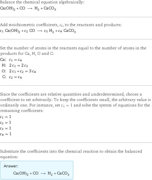 Balance the chemical equation algebraically: Ca(OH)_2 + CO ⟶ H_2 + CaCO_3 Add stoichiometric coefficients, c_i, to the reactants and products: c_1 Ca(OH)_2 + c_2 CO ⟶ c_3 H_2 + c_4 CaCO_3 Set the number of atoms in the reactants equal to the number of atoms in the products for Ca, H, O and C: Ca: | c_1 = c_4 H: | 2 c_1 = 2 c_3 O: | 2 c_1 + c_2 = 3 c_4 C: | c_2 = c_4 Since the coefficients are relative quantities and underdetermined, choose a coefficient to set arbitrarily. To keep the coefficients small, the arbitrary value is ordinarily one. For instance, set c_1 = 1 and solve the system of equations for the remaining coefficients: c_1 = 1 c_2 = 1 c_3 = 1 c_4 = 1 Substitute the coefficients into the chemical reaction to obtain the balanced equation: Answer: |   | Ca(OH)_2 + CO ⟶ H_2 + CaCO_3