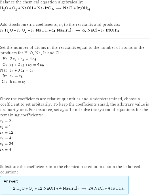 Balance the chemical equation algebraically: H_2O + O_2 + NaOH + Na3IrCl6 ⟶ NaCl + Ir(OH)4 Add stoichiometric coefficients, c_i, to the reactants and products: c_1 H_2O + c_2 O_2 + c_3 NaOH + c_4 Na3IrCl6 ⟶ c_5 NaCl + c_6 Ir(OH)4 Set the number of atoms in the reactants equal to the number of atoms in the products for H, O, Na, Ir and Cl: H: | 2 c_1 + c_3 = 4 c_6 O: | c_1 + 2 c_2 + c_3 = 4 c_6 Na: | c_3 + 3 c_4 = c_5 Ir: | c_4 = c_6 Cl: | 6 c_4 = c_5 Since the coefficients are relative quantities and underdetermined, choose a coefficient to set arbitrarily. To keep the coefficients small, the arbitrary value is ordinarily one. For instance, set c_2 = 1 and solve the system of equations for the remaining coefficients: c_1 = 2 c_2 = 1 c_3 = 12 c_4 = 4 c_5 = 24 c_6 = 4 Substitute the coefficients into the chemical reaction to obtain the balanced equation: Answer: |   | 2 H_2O + O_2 + 12 NaOH + 4 Na3IrCl6 ⟶ 24 NaCl + 4 Ir(OH)4