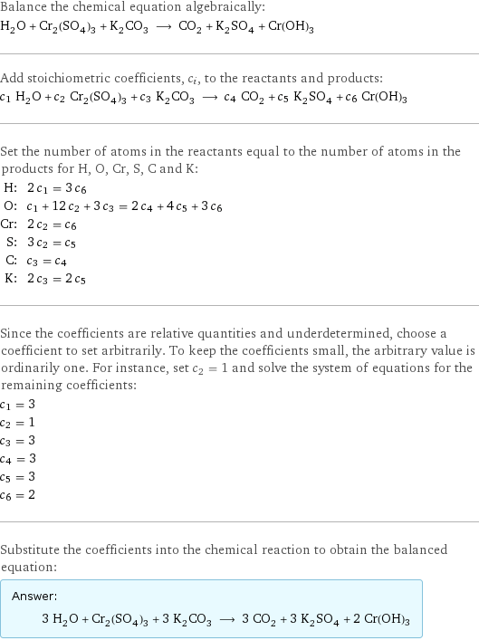 Balance the chemical equation algebraically: H_2O + Cr_2(SO_4)_3 + K_2CO_3 ⟶ CO_2 + K_2SO_4 + Cr(OH)3 Add stoichiometric coefficients, c_i, to the reactants and products: c_1 H_2O + c_2 Cr_2(SO_4)_3 + c_3 K_2CO_3 ⟶ c_4 CO_2 + c_5 K_2SO_4 + c_6 Cr(OH)3 Set the number of atoms in the reactants equal to the number of atoms in the products for H, O, Cr, S, C and K: H: | 2 c_1 = 3 c_6 O: | c_1 + 12 c_2 + 3 c_3 = 2 c_4 + 4 c_5 + 3 c_6 Cr: | 2 c_2 = c_6 S: | 3 c_2 = c_5 C: | c_3 = c_4 K: | 2 c_3 = 2 c_5 Since the coefficients are relative quantities and underdetermined, choose a coefficient to set arbitrarily. To keep the coefficients small, the arbitrary value is ordinarily one. For instance, set c_2 = 1 and solve the system of equations for the remaining coefficients: c_1 = 3 c_2 = 1 c_3 = 3 c_4 = 3 c_5 = 3 c_6 = 2 Substitute the coefficients into the chemical reaction to obtain the balanced equation: Answer: |   | 3 H_2O + Cr_2(SO_4)_3 + 3 K_2CO_3 ⟶ 3 CO_2 + 3 K_2SO_4 + 2 Cr(OH)3